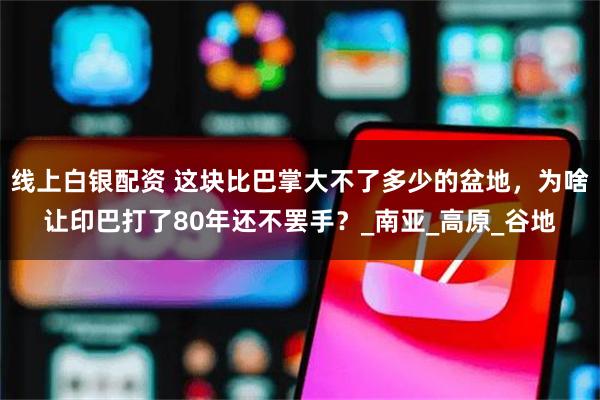 线上白银配资 这块比巴掌大不了多少的盆地，为啥让印巴打了80年还不罢手？_南亚_高原_谷地