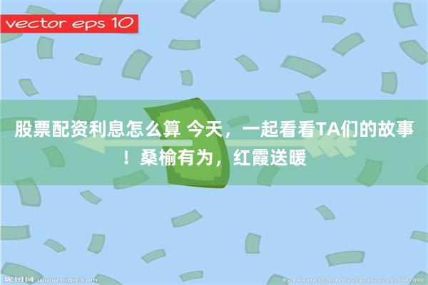 股票配资利息怎么算 今天，一起看看TA们的故事！桑榆有为，红霞送暖