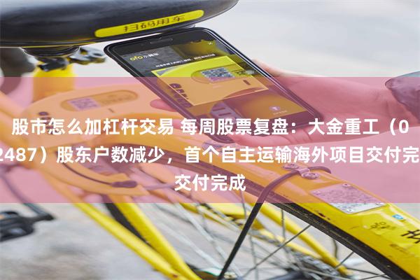 股市怎么加杠杆交易 每周股票复盘：大金重工（002487）股东户数减少，首个自主运输海外项目交付完成