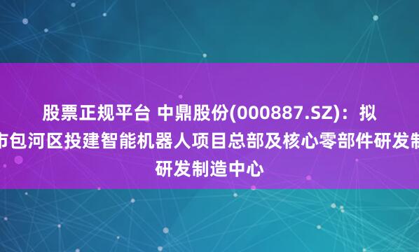 股票正规平台 中鼎股份(000887.SZ)：拟在合肥市包河区投建智能机器人项目总部及核心零部件研发制造中心