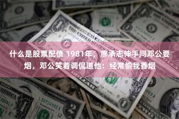 什么是股票配债 1981年，廖承志伸手问邓公要烟，邓公笑着调侃道他：经常偷我香烟