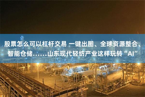 股票怎么可以杠杆交易 一键出图、全球资源整合、智能仓储……山东现代轻纺产业这样玩转“AI”