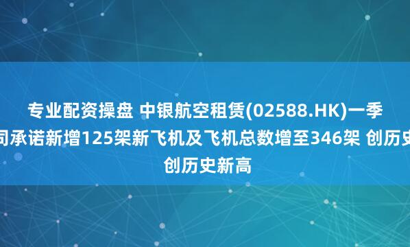 专业配资操盘 中银航空租赁(02588.HK)一季度公司承诺新增125架新飞机及飞机总数增至346架 创历史新高
