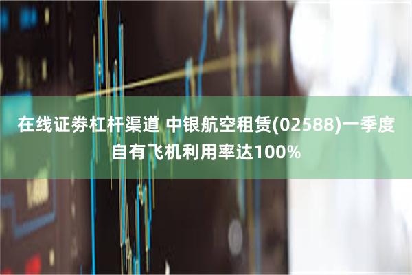 在线证劵杠杆渠道 中银航空租赁(02588)一季度自有飞机利用率达100%