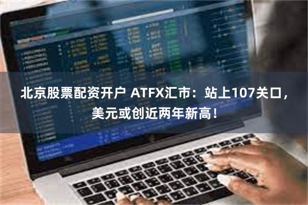 北京股票配资开户 ATFX汇市：站上107关口，美元或创近两年新高！