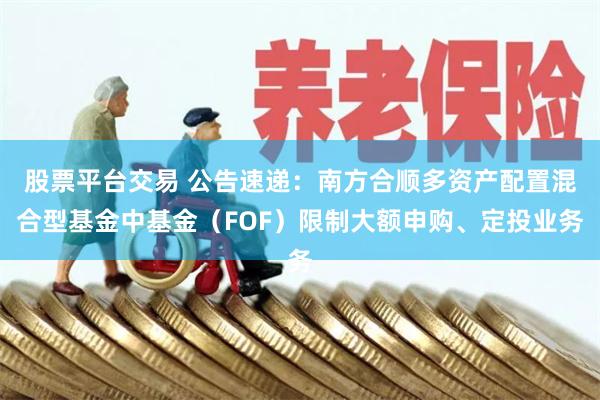 股票平台交易 公告速递：南方合顺多资产配置混合型基金中基金（FOF）限制大额申购、定投业务