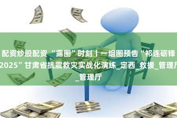 配资炒股配资 “露图”时刻丨一组图预告“祁连砺锋·2025”甘肃省抗震救灾实战化演练_定西_救援_管理厅