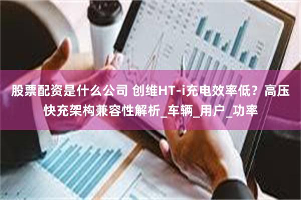 股票配资是什么公司 创维HT-i充电效率低？高压快充架构兼容性解析_车辆_用户_功率