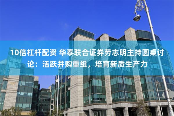 10倍杠杆配资 华泰联合证券劳志明主持圆桌讨论：活跃并购重组，培育新质生产力