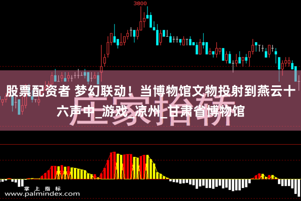 股票配资者 梦幻联动！当博物馆文物投射到燕云十六声中_游戏_凉州_甘肃省博物馆