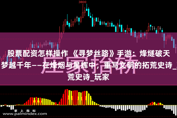 股票配资怎样操作 《寻梦丝路》手游：烽燧破天途，梦越千年——在烽烟与星辉中，重写文明的拓荒史诗_玩家