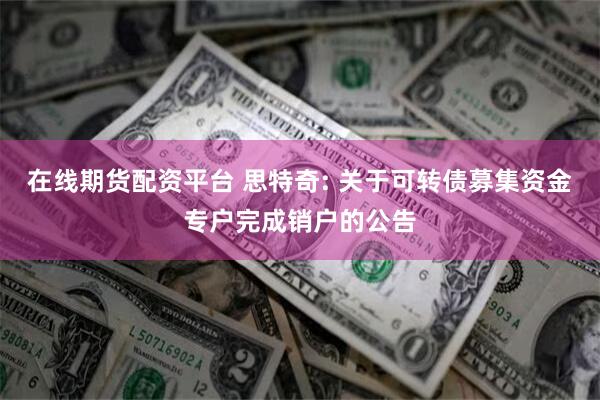 在线期货配资平台 思特奇: 关于可转债募集资金专户完成销户的公告
