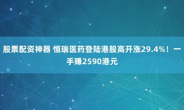 股票配资神器 恒瑞医药登陆港股高开涨29.4%！一手赚2590港元