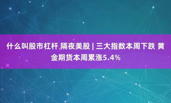 什么叫股市杠杆 隔夜美股 | 三大指数本周下跌 黄金期货本周累涨5.4%