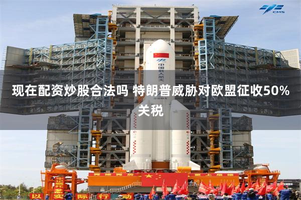 现在配资炒股合法吗 特朗普威胁对欧盟征收50%关税