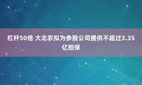 杠杆50倍 大北农拟为参股公司提供不超过3.35亿担保