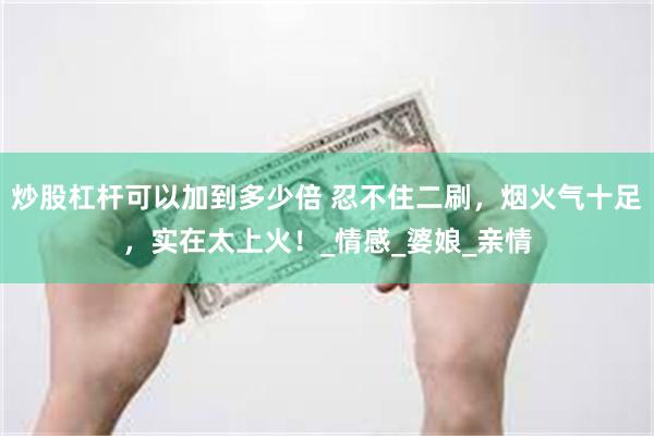 炒股杠杆可以加到多少倍 忍不住二刷，烟火气十足，实在太上火！_情感_婆娘_亲情