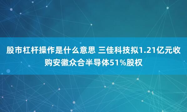 股市杠杆操作是什么意思 三佳科技拟1.21亿元收购安徽众合半导体51%股权