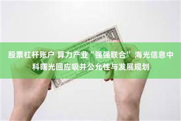 股票杠杆账户 算力产业“强强联合” 海光信息中科曙光回应吸并公允性与发展规划