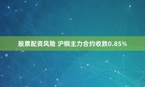 股票配资风险 沪铜主力合约收跌0.85%