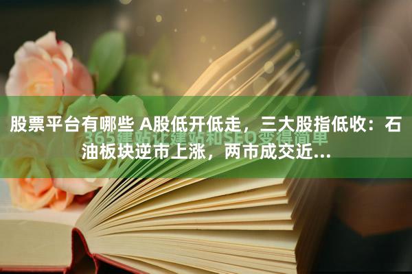 股票平台有哪些 A股低开低走，三大股指低收：石油板块逆市上涨，两市成交近...