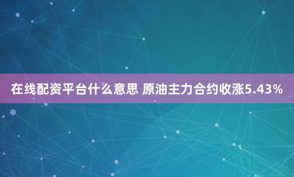 在线配资平台什么意思 原油主力合约收涨5.43%