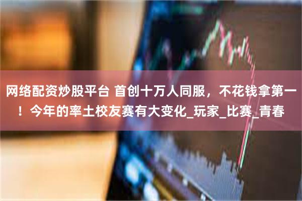网络配资炒股平台 首创十万人同服，不花钱拿第一！今年的率土校友赛有大变化_玩家_比赛_青春