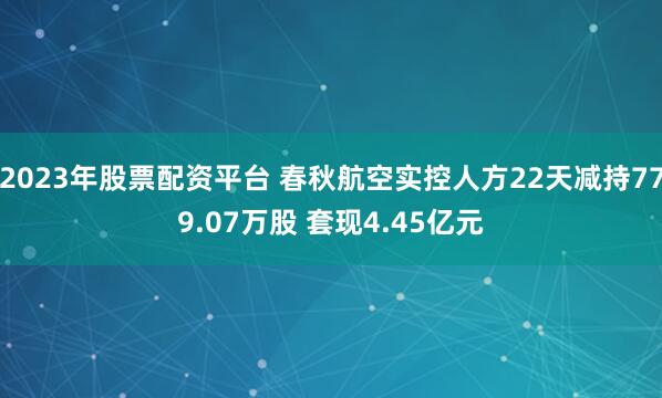 2023年股票配资平台 春秋航空实控人方22天减持779.07万股 套现4.45亿元