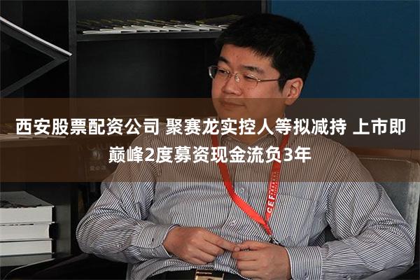 西安股票配资公司 聚赛龙实控人等拟减持 上市即巅峰2度募资现金流负3年