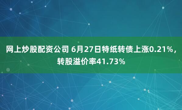网上炒股配资公司 6月27日特纸转债上涨0.21%，转股溢价率41.73%