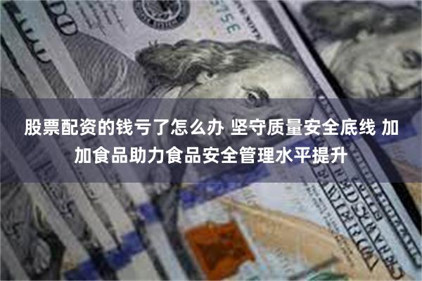 股票配资的钱亏了怎么办 坚守质量安全底线 加加食品助力食品安全管理水平提升