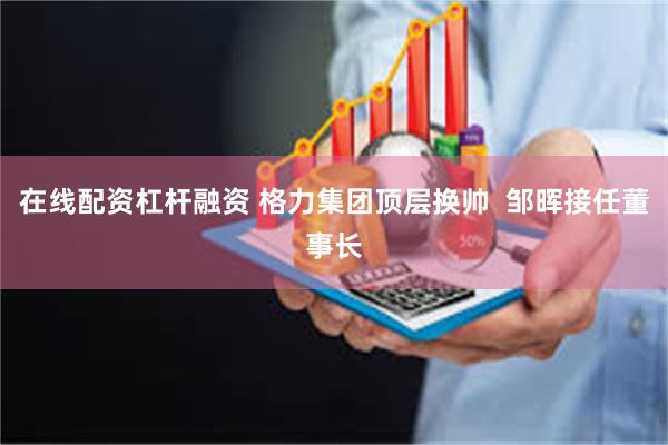 在线配资杠杆融资 格力集团顶层换帅  邹晖接任董事长