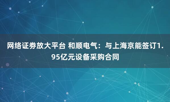 网络证劵放大平台 和顺电气：与上海京能签订1.95亿元设备采购合同