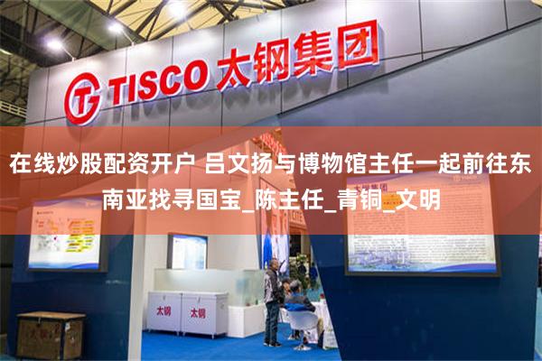 在线炒股配资开户 吕文扬与博物馆主任一起前往东南亚找寻国宝_陈主任_青铜_文明