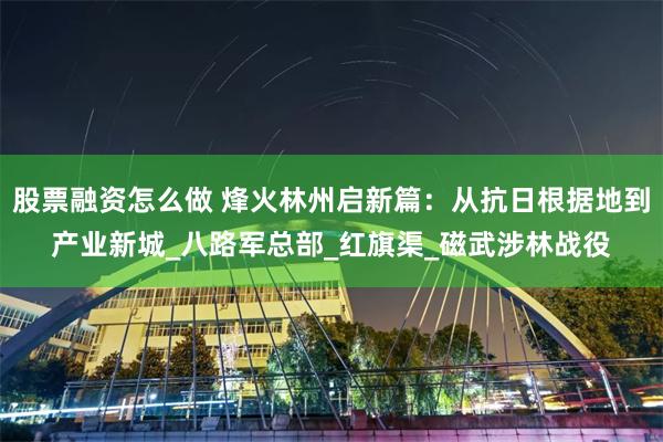 股票融资怎么做 烽火林州启新篇：从抗日根据地到产业新城_八路军总部_红旗渠_磁武涉林战役