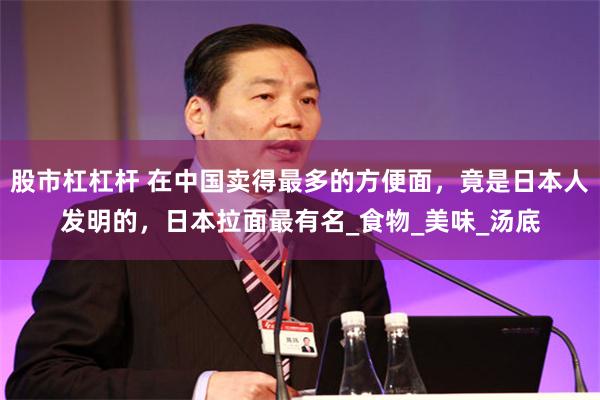 股市杠杠杆 在中国卖得最多的方便面，竟是日本人发明的，日本拉面最有名_食物_美味_汤底