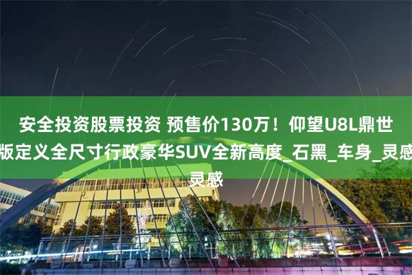 安全投资股票投资 预售价130万！仰望U8L鼎世版定义全尺寸行政豪华SUV全新高度_石黑_车身_灵感