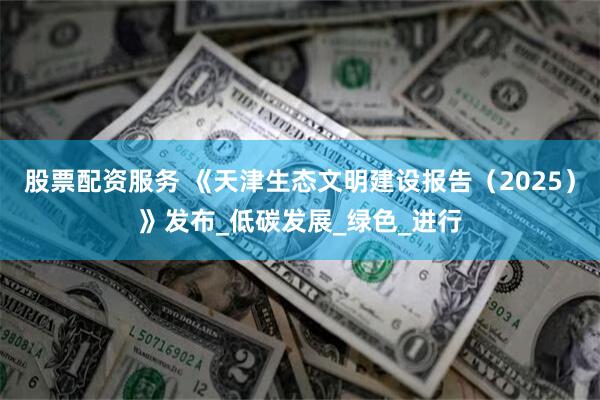 股票配资服务 《天津生态文明建设报告（2025）》发布_低碳发展_绿色_进行