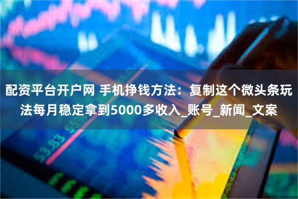 配资平台开户网 手机挣钱方法：复制这个微头条玩法每月稳定拿到5000多收入_账号_新闻_文案
