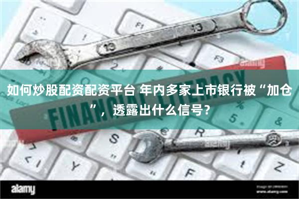 如何炒股配资配资平台 年内多家上市银行被“加仓”，透露出什么信号？