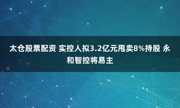 太仓股票配资 实控人拟3.2亿元甩卖8%持股 永和智控将易主