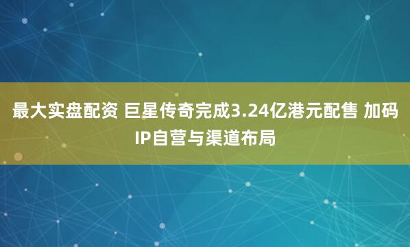 最大实盘配资 巨星传奇完成3.24亿港元配售 加码IP自营与渠道布局