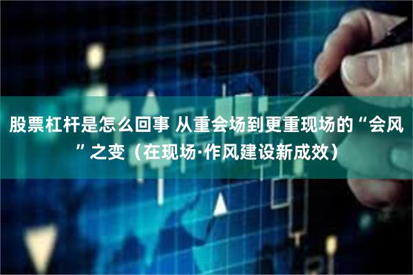 股票杠杆是怎么回事 从重会场到更重现场的“会风”之变（在现场·作风建设新成效）