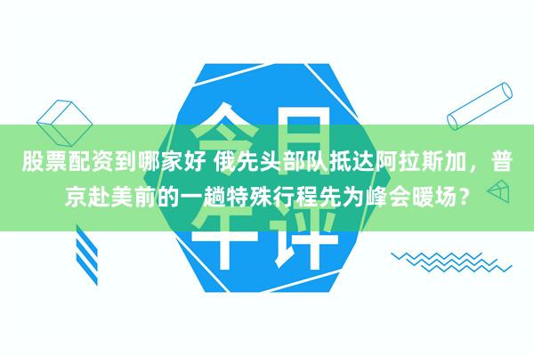 股票配资到哪家好 俄先头部队抵达阿拉斯加，普京赴美前的一趟特殊行程先为峰会暖场？