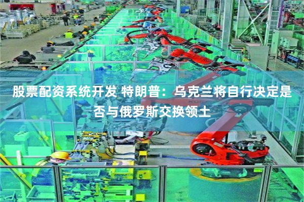 股票配资系统开发 特朗普：乌克兰将自行决定是否与俄罗斯交换领土