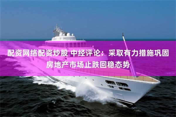 配资网络配资炒股 中经评论：采取有力措施巩固房地产市场止跌回稳态势