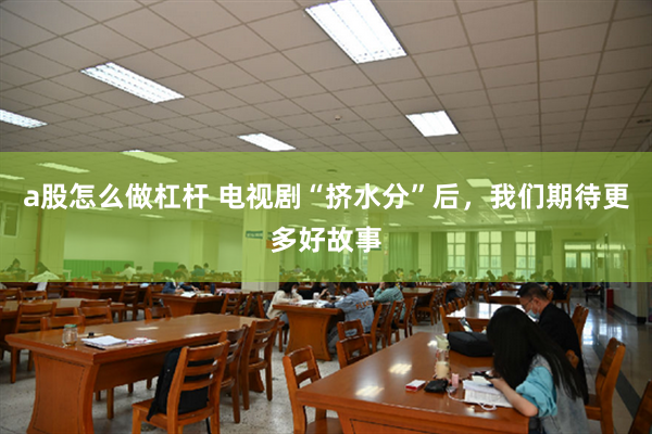 a股怎么做杠杆 电视剧“挤水分”后，我们期待更多好故事