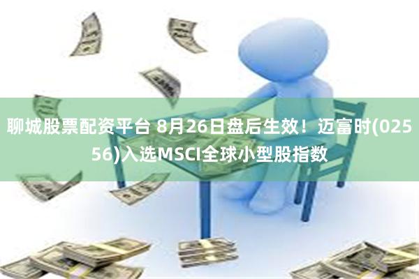 聊城股票配资平台 8月26日盘后生效！迈富时(02556)入选MSCI全球小型股指数