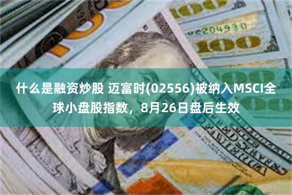 什么是融资炒股 迈富时(02556)被纳入MSCI全球小盘股指数，8月26日盘后生效