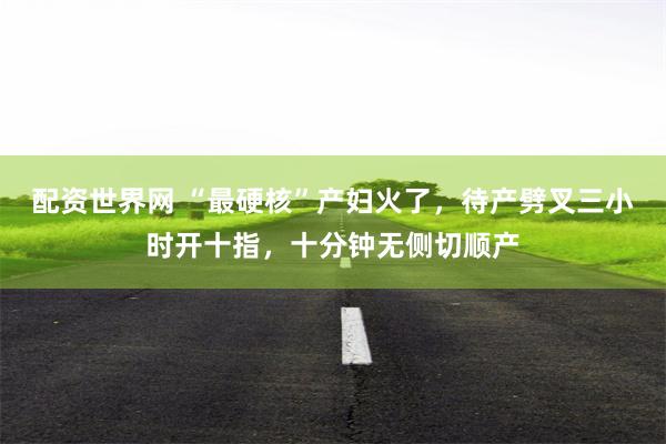 配资世界网 “最硬核”产妇火了，待产劈叉三小时开十指，十分钟无侧切顺产